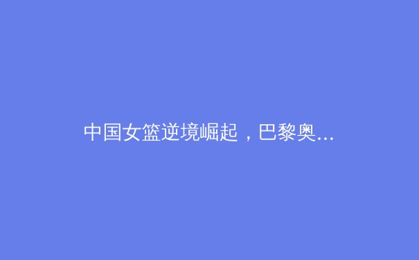 中国女篮逆境崛起，巴黎奥运周期迎来新黄金一代