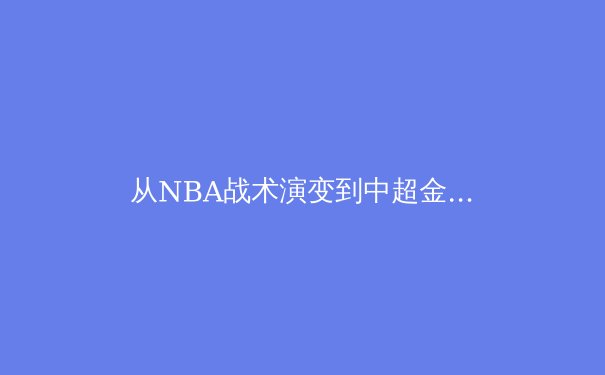 从NBA战术演变到中超金元泡沫：现代体育的商业逻辑与竞技本质博弈 - 3